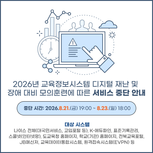 2026년 교육정보시스템 디지털 재난 및 장애 대비 모의훈련에 따른 서비스 중단 안내 팝업 게시 요청드립니다.

 

중단 시간: 2026.8.21.(금) 19:00 ~ 8.23.(일) 18:00

대상 시스템: 나이스 전체(대국민서비스, 고입포털 등), K-에듀파인, 표준기록관리, 스쿨넷(인터넷망), 도교육청 홈페이지, 학교(기관) 홈페이지, 전북교육포털, JB메신저, 교육데이터통합시스템, 원격접속시스템(EVPN) 등